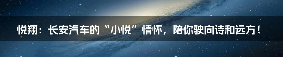 悦翔：长安汽车的“小悦”情怀，陪你驶向诗和远方！