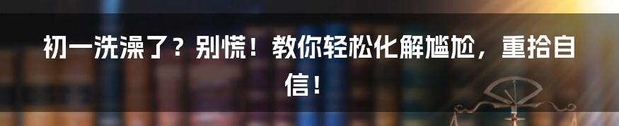 初一洗澡了？别慌！教你轻松化解尴尬，重拾自信！