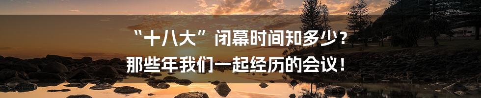 “十八大”闭幕时间知多少? 那些年我们一起经历的会议!
