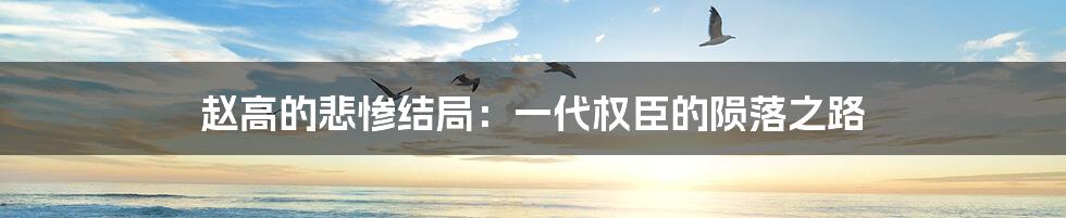 赵高的悲惨结局：一代权臣的陨落之路