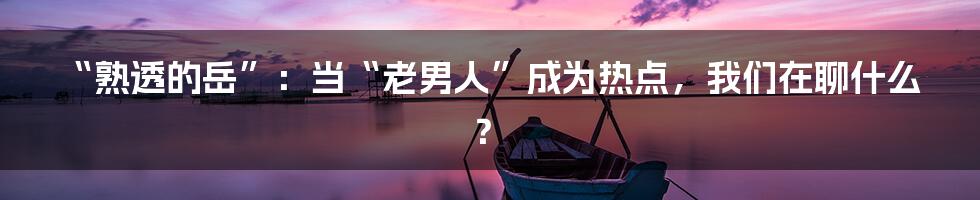“熟透的岳”：当“老男人”成为热点，我们在聊什么？