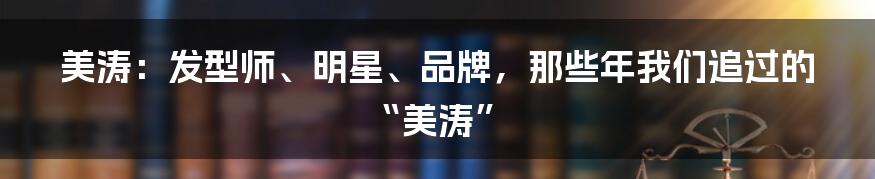 美涛：发型师、明星、品牌，那些年我们追过的“美涛”