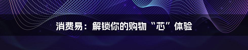 消费易:解锁你的购物“芯”体验