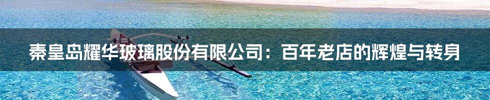 秦皇岛耀华玻璃股份有限公司:百年老店的辉煌与转身