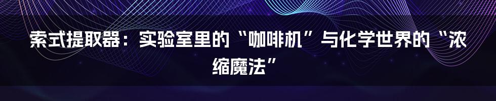 索式提取器：实验室里的“咖啡机”与化学世界的“浓缩魔法”