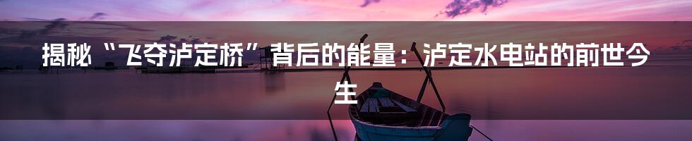 揭秘“飞夺泸定桥”背后的能量：泸定水电站的前世今生