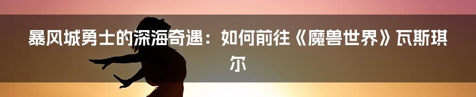 暴风城勇士的深海奇遇:如何前往《魔兽世界》瓦斯琪尔