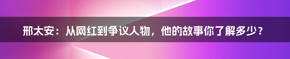 邢太安:从网红到争议人物,他的故事你了解多少?