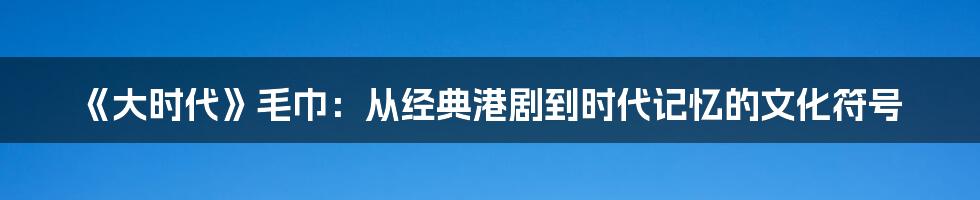 《大时代》毛巾：从经典港剧到时代记忆的文化符号