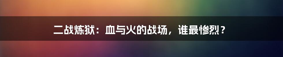 二战炼狱:血与火的战场,谁最惨烈?