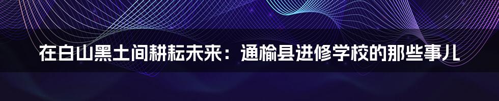 在白山黑土间耕耘未来：通榆县进修学校的那些事儿