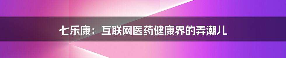 七乐康:互联网医药健康界的弄潮儿