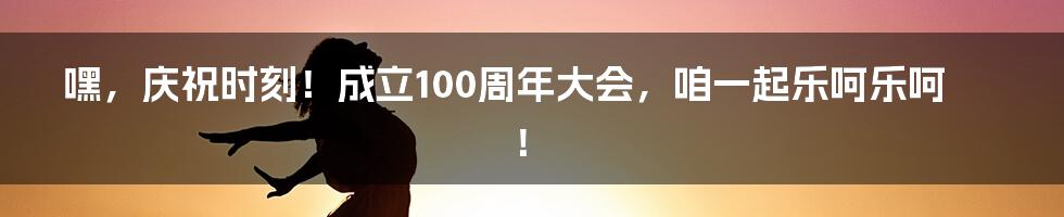 嘿,庆祝时刻!成立100周年大会,咱一起乐呵乐呵!