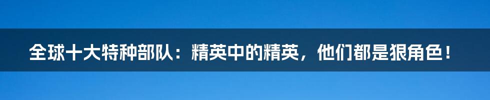 全球十大特种部队：精英中的精英，他们都是狠角色！