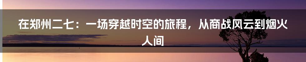 在郑州二七：一场穿越时空的旅程，从商战风云到烟火人间