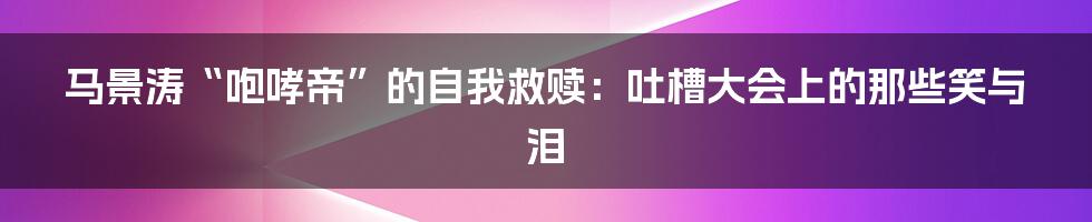 马景涛“咆哮帝”的自我救赎：吐槽大会上的那些笑与泪