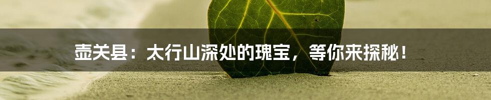 壶关县：太行山深处的瑰宝，等你来探秘！