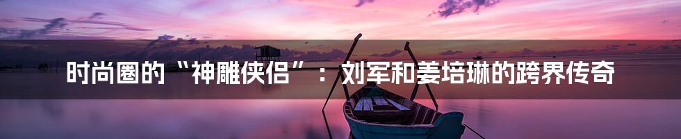 时尚圈的“神雕侠侣”：刘军和姜培琳的跨界传奇