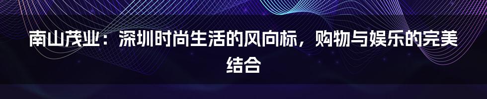 南山茂业：深圳时尚生活的风向标，购物与娱乐的完美结合