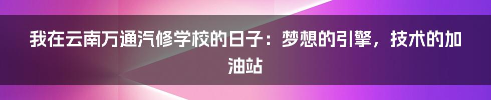 我在云南万通汽修学校的日子:梦想的引擎,技术的加油站