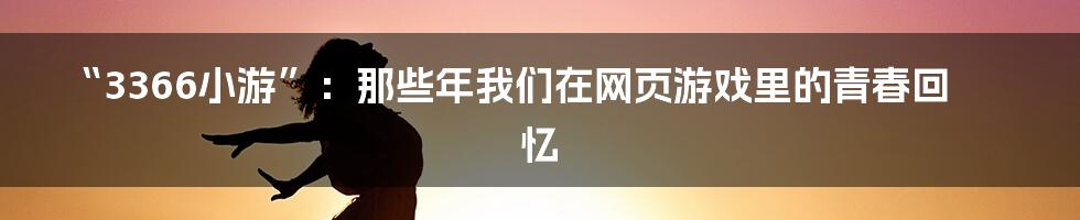“3366小游”：那些年我们在网页游戏里的青春回忆