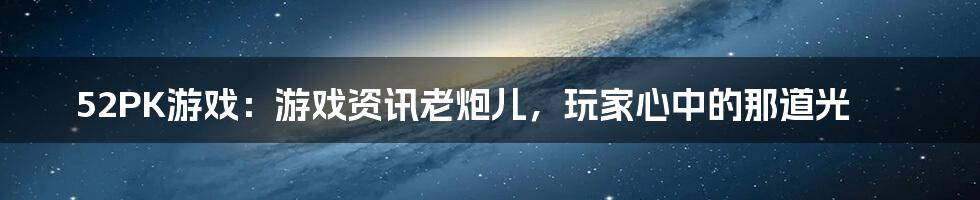 52PK游戏：游戏资讯老炮儿，玩家心中的那道光