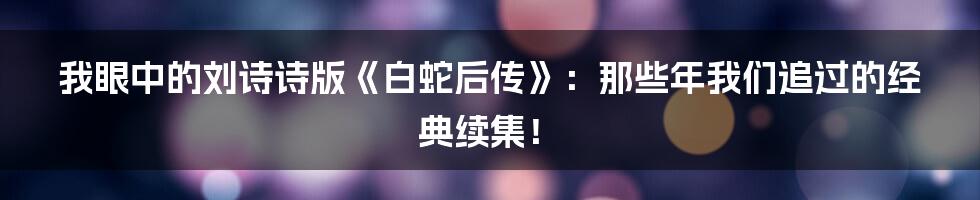 我眼中的刘诗诗版《白蛇后传》：那些年我们追过的经典续集！