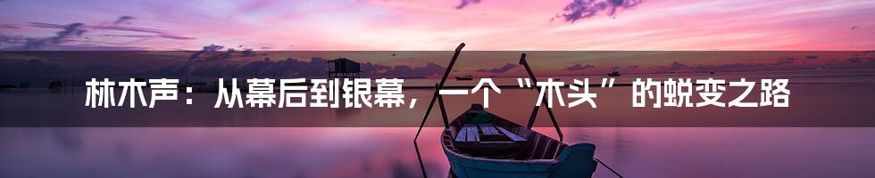 林木声：从幕后到银幕，一个“木头”的蜕变之路