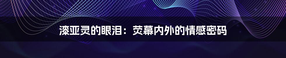 漆亚灵的眼泪：荧幕内外的情感密码
