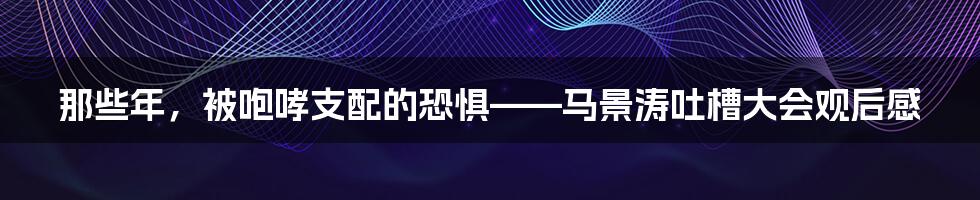 那些年，被咆哮支配的恐惧——马景涛吐槽大会观后感