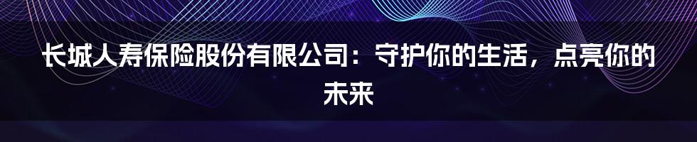 长城人寿保险股份有限公司：守护你的生活，点亮你的未来