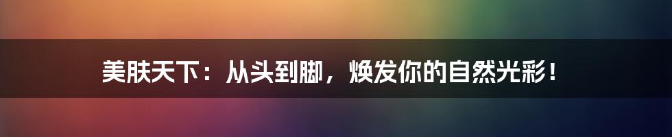 美肤天下:从头到脚,焕发你的自然光彩!