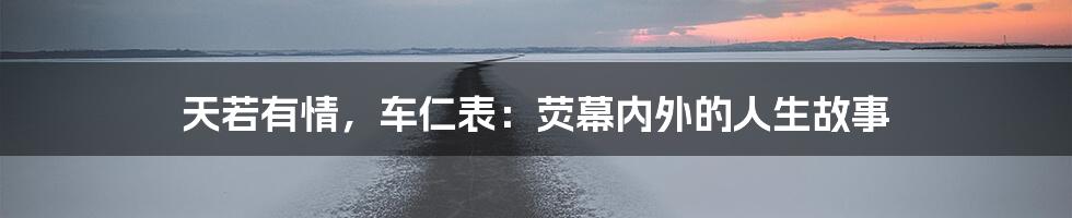 天若有情，车仁表：荧幕内外的人生故事