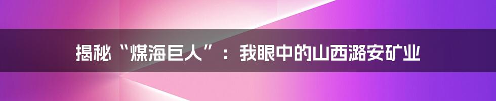 揭秘“煤海巨人”：我眼中的山西潞安矿业