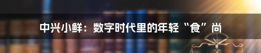 中兴小鲜:数字时代里的年轻“食”尚