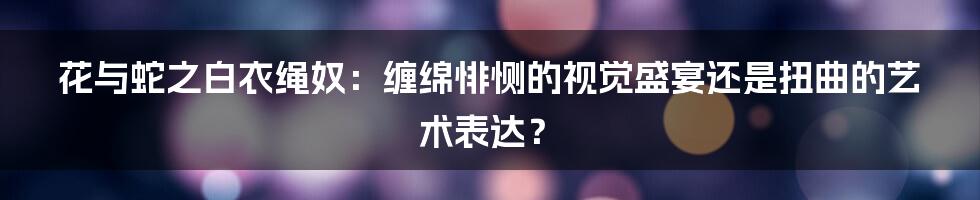 花与蛇之白衣绳奴:缠绵悱恻的视觉盛宴还是扭曲的艺术表达?