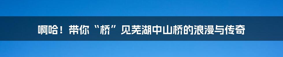 啊哈！带你“桥”见芜湖中山桥的浪漫与传奇