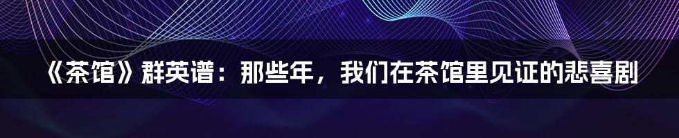 《茶馆》群英谱：那些年，我们在茶馆里见证的悲喜剧