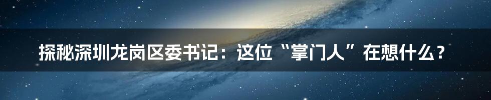 探秘深圳龙岗区委书记：这位“掌门人”在想什么？