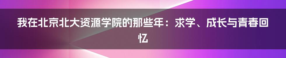 我在北京北大资源学院的那些年：求学、成长与青春回忆