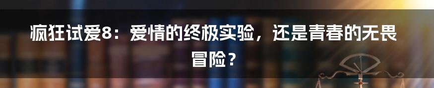 疯狂试爱8:爱情的终极实验,还是青春的无畏冒险?