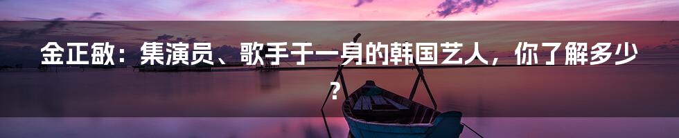 金正敏：集演员、歌手于一身的韩国艺人，你了解多少？