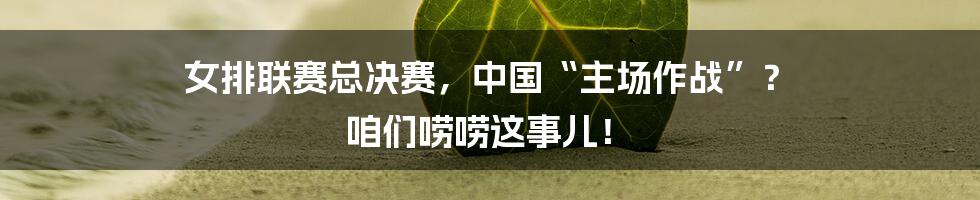 女排联赛总决赛,中国“主场作战”? 咱们唠唠这事儿!