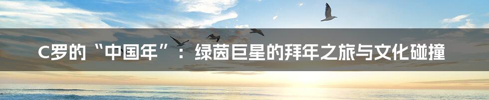 C罗的“中国年”:绿茵巨星的拜年之旅与文化碰撞