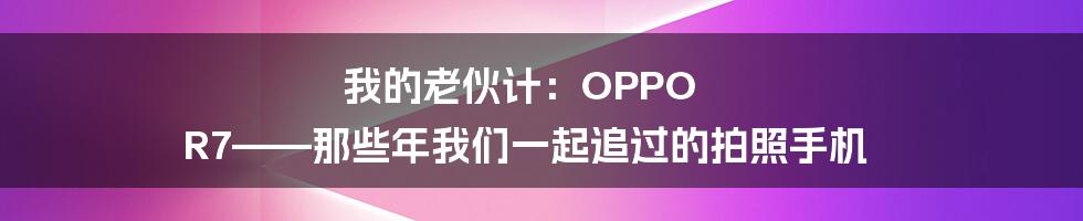 我的老伙计:OPPO R7——那些年我们一起追过的拍照手机
