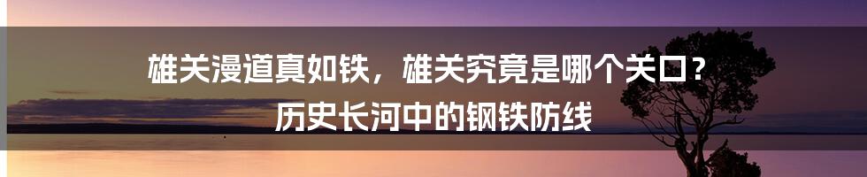 雄关漫道真如铁，雄关究竟是哪个关口？ 历史长河中的钢铁防线