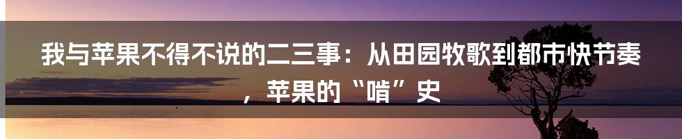 我与苹果不得不说的二三事：从田园牧歌到都市快节奏，苹果的“啃”史