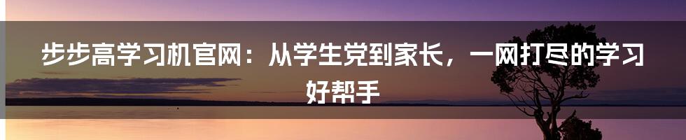 步步高学习机官网：从学生党到家长，一网打尽的学习好帮手