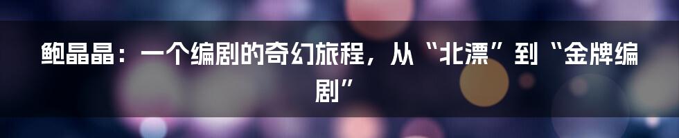 鲍晶晶：一个编剧的奇幻旅程，从“北漂”到“金牌编剧”