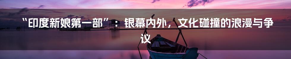 “印度新娘第一部”：银幕内外，文化碰撞的浪漫与争议
